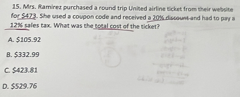 Mrs. Ramirez purchased a round trip United airline ticket from their website
for $473. She used a coupon code and received a 20% discount and had to pay a
12% sales tax. What was the total cost of the ticket?
A. $105.92
B. $332.99
C. $423.81
D. $529.76