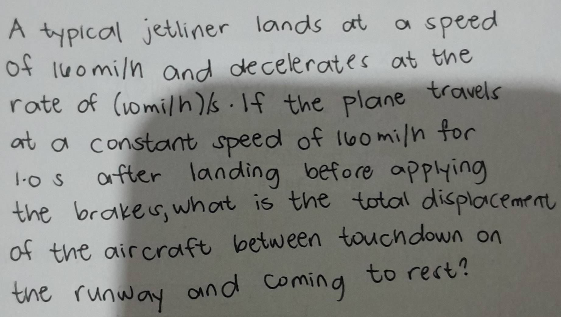 A typical jetliner lands at a speed 
of luomiln and decelerates at the 
rate of (comiln) l1s. If the plane travels 
at a constant speed of 160mi/n for
1.0 s after landing before applying 
the brakes, what is the total displacement 
of the aircraft between touchdown on 
the runway and coming to rest?