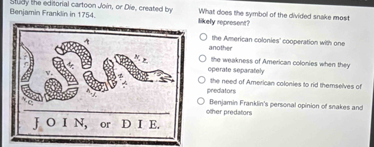 Study the editorial cartoon Join, or Die, created by What does the symbol of the divided snake most
Benjamin Franklin in 1754. ikely represent?
the American colonies' cooperation with one
another
the weakness of American colonies when they
operate separately
the need of American colonies to rid themselves of
predators
Benjamin Franklin's personal opinion of snakes and
other predators