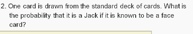 One card is drawn from the standard deck of cards. What is 
the probability that it is a Jack if it is known to be a face 
card?