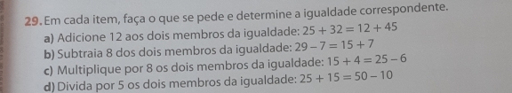 Em cada item, faça o que se pede e determine a igualdade correspondente. 
a) Adicione 12 aos dois membros da igualdade: 25+32=12+45
b) Subtraia 8 dos dois membros da igualdade: 29-7=15+7
c) Multiplique por 8 os dois membros da igualdade: 15+4=25-6
d)Divida por 5 os dois membros da igualdade: 25+15=50-10