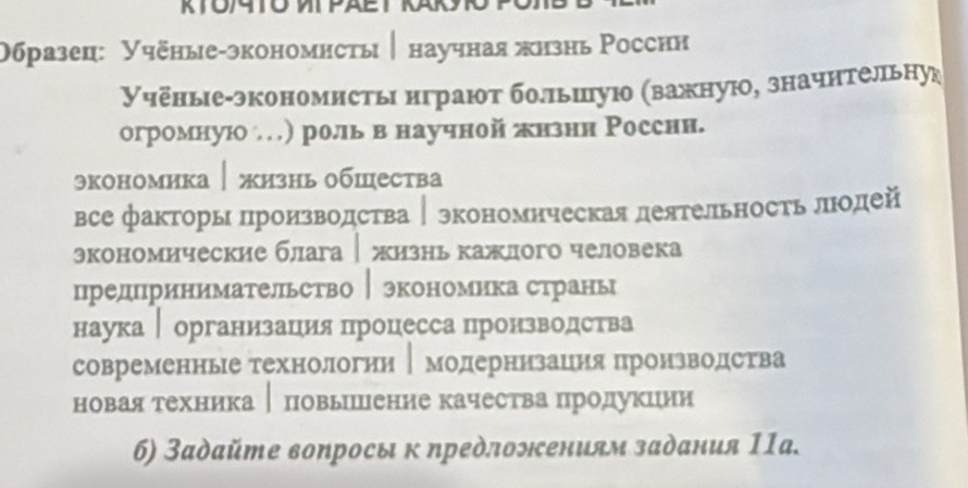 Образец: Учёные-зкономнсты│ научная жнзнь Росснн
Учёные-экономисты нграют болльиую (важную, значнтельну
огромную) роль в научной πнзнн Росснн.
экономика│жизнь обшества
всефакторь Πроизводства │ зкономнческая деятельность лодей
экономические блага жизнь кажлогo человека
предпринимательство │экономика странь
наука │ организация процесса пронзводства
современнье технологни │модернизацня пронзводества
6) Задайте вопросы к предлонениям задания 11а.