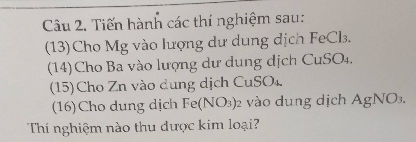 Tiến hành các thí nghiệm sau: 
(13)Cho Mg vào lượng dư dung dịch FeCl₃. 
(14)Cho Ba vào lượng dư dung dịch CuSO₄. 
(15)Cho Zn vào dung dịch CuSO₄. 
(16)Cho dung dịch Fe(NO_3)_2 vào dung dịch AgNO_3. 
Thí nghiệm nào thu được kim loại?