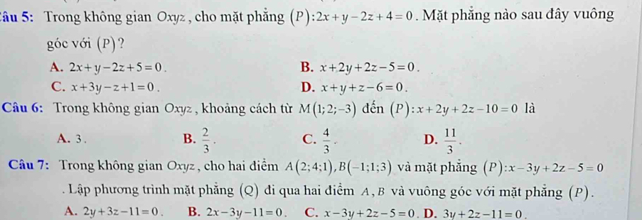 Sâu 5: Trong không gian Oxyz , cho mặt phẳng (P) :2x+y-2z+4=0. Mặt phẳng nào sau đây vuông
góc với (P)?
A. 2x+y-2z+5=0. B. x+2y+2z-5=0.
C. x+3y-z+1=0. D. x+y+z-6=0. 
Câu 6: Trong không gian Oxyz , khoảng cách từ M(1;2;-3) đến (P):x+2y+2z-10=0 là
A. 3. B.  2/3 . C.  4/3 .  11/3 . 
D.
Câu 7: Trong không gian Oxyz , cho hai điểm A(2;4;1), B(-1;1;3) và mặt phẳng (P):x-3y+2z-5=0
Lập phương trình mặt phẳng (Q) đi qua hai điểm A, B và vuông góc với mặt phẳng (P).
A. 2y+3z-11=0. B. 2x-3y-11=0 C. x-3y+2z-5=0 D. 3y+2z-11=0.