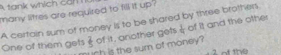 A ta n k which c ah n 
many litres are required to fill it up? 
A certain sum of money is to be shared by three brothers. 
One of them gets  2/5  of it, another gets  1/4  of it and the other 
much is the sum of money?
2 of the