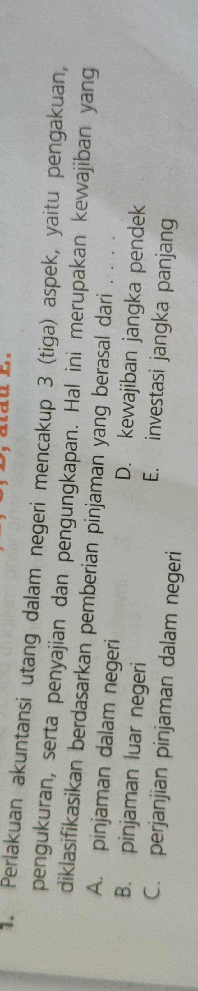 Perlakuan akuntansi utang dalam negeri mencakup 3 (tiga) aspek, yaitu pengakuan,
pengukuran, serta penyajian dan pengungkapan. Hal ini merupakan kewajiban yang
diklasifikasikan berdasarkan pemberian pinjaman yang berasal dari .
A. pinjaman dalam negeri D. kewajiban jangka pendek
B. pinjaman luar negeri E. investasi jangka panjang
C. perjanjian pinjaman dalam negeri