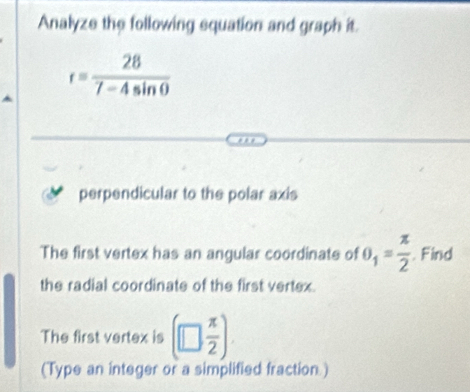 Analyze the following squation and graph it.
r= 28/7-4sin θ  
perpendicular to the polar axis 
The first vertex has an angular coordinate of θ _1= π /2 . Find 
the radial coordinate of the first vertex. 
The first vertex is (□  π /2 )
(Type an integer or a simplified fraction )