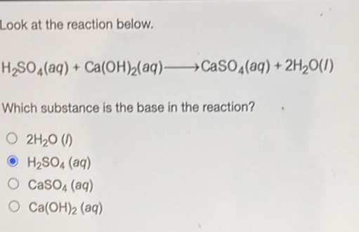 Look at the reaction below.
H_2SO_4(aq)+Ca(OH)_2(aq)to CaSO_4(aq)+2H_2O(l)
Which substance is the base in the reaction?
2H_2O(l)
H_2SO_4(aq)
CaSO_4(aq)
Ca(OH)_2(aq)