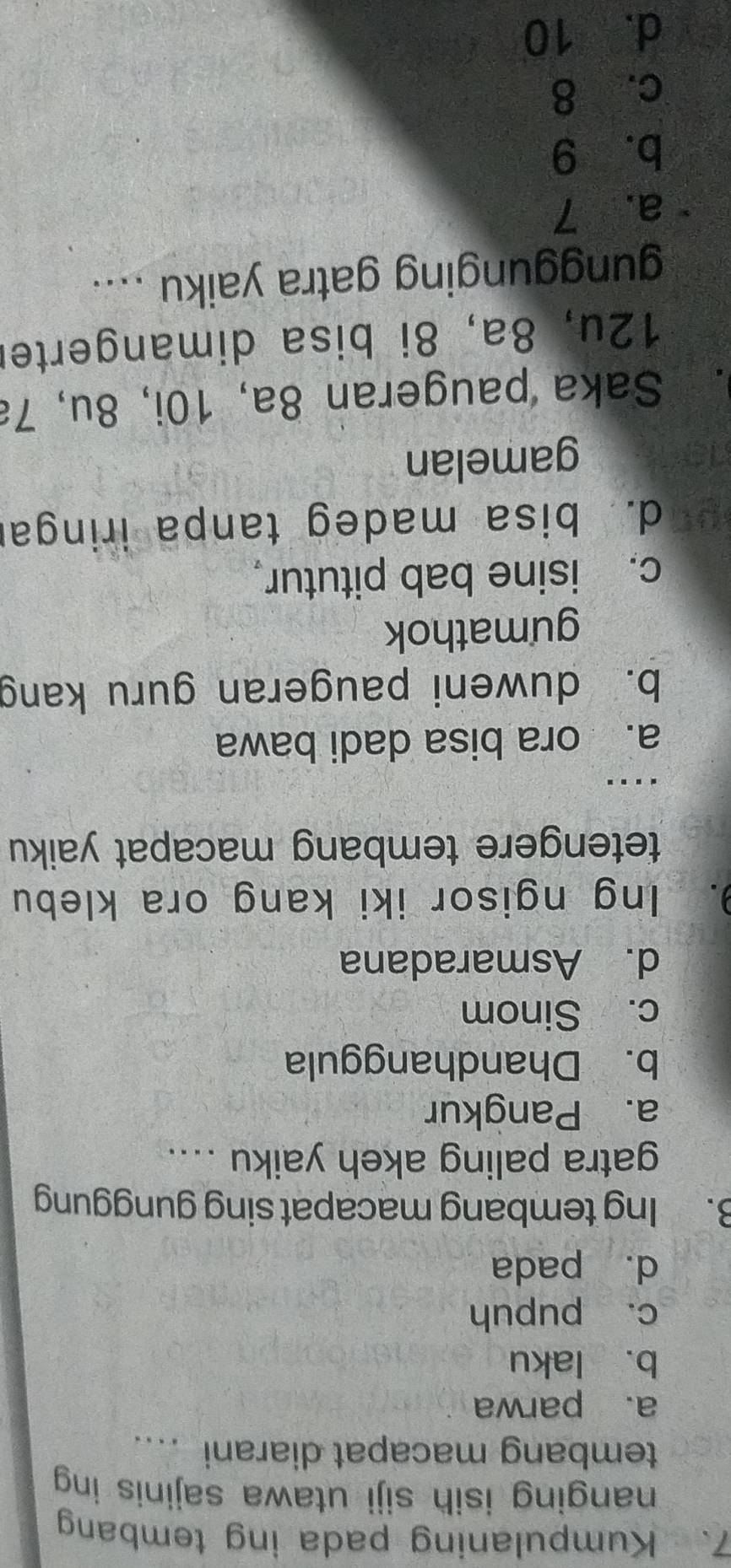 Kumpulaning pada ing temban
nanging isih siji utawa sajinis ing
tembang macapat diarani ....
a. parwa
b. laku
c. pupuh
d. pada
B. Ing tembang macapat sing gunggung
gatra paling akeh yaiku ....
a. Pangkur
b. Dhandhanggula
c. Sinom
d. Asmaradana
9. Ing ngisor iki kang ora klebu
tetengere tembang macapat yaiku
....
a. ora bisa dadi bawa
b. duweni paugeran guru kang
gumathok
c. isine bab pitutur。
d. bisa madeg tanpa iringar
gamelan
. Saka paugeran 8a, 10i, 8u, 7ª
12u, 8a, 8i bisa dimangerter
gunggunging gatra yaiku ....
a. 7
b. 9
c. 8
d. 10