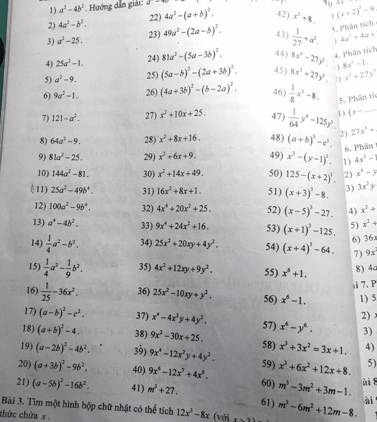 a^2-4b^2. Hướng dẫn giải: a-40
22) (x+2)^2-9 4x
2) 4a^2-b^2. 4a^2-(a+b)^2.
42) x^3+8. )
3) a^2-25. 23) 49a^2-(2a-b)^2.
43)  1/27 +a^3. 3. Phân tích
) 4a^2+4a+
4) 25a^2-1. 24) 81a^2-(5a-3b)^2. 44) 8x^6-27y^3. 4. Phân tích
) 8x^3-1.
5) a^2-9. 25) (5a-b)^2-(2a+3b)^2. 45) 8x^3+27y^3.!) x^3+27y^3
6) 9a^2-1. 26) (4a+3b)^2-(b-2a)^2. 46)  1/8 x^3-8. 5. Phân tíc
7) 121-a^2. 27) x^2+10x+25. 47)  1/64 y^6-125y^3. 1) (x-...
8) 64a^2-9. 28) x^2+8x+16. 48) (a+b)^3-c^3. 2) 27x^3+
6. Phân
9) 81a^2-25. 29) x^2+6x+9. 49) x^3-(y-1)^3. 1) 4x^3-1
10) 144a^2-81. 30) x^2+14x+49. 50) 125-(x+2)^3. 2) x^4-y
11) 25a^2-49b^4. 31) 16x^2+8x+1. 51) (x+3)^3-8. 3) 3x^2y
12) 100a^2-9b^4. 32) 4x^4+20x^2+25. 52) (x-5)^3-27. 4) x^2+
13) a^4-4b^2. 33) 9x^4+24x^2+16. 53) (x+1)^3-125. 5) x^2+
14)  1/4 a^2-b^2. 34) 25x^2+20xy+4y^2. 54) (x+4)^3-64. 6) 36x
1) 9x^2
15)  1/4 a^2- 1/9 b^2. 35) 4x^2+12xy+9y^2. 55) x^6+1. 8) 4a
ιi7. P
16)  1/25 -36x^2. 36) 25x^2-10xy+y^2. 56) x^6-1.
1) 5
2)
17) (a-b)^2-c^2. 37) x^4-4x^2y+4y^2. 57) x^6-y^(6.). 3)
18) (a+b)^2-4. 38) 9x^2-30x+25.
19) (a-2b)^2-4b^2. 39) 9x^4-12x^2y+4y^2.
58) x^3+3x^2=3x+1. 4)
59) x^3+6x^2+12x+8. 5)
20) (a+3b)^2-9b^2. 40) 9x^6-12x^7+4x^8. 60) m^3-3m^2+3m-1. ài 8
21) (a-5b)^2-16b^2. 41) m^3+27.
61)
Bài 3. Tìm một hình hộp chữ nhật có thể tích 12x^3-8x
thức chứa x . (với x>2 m^3-6m^2+12m-8. ài