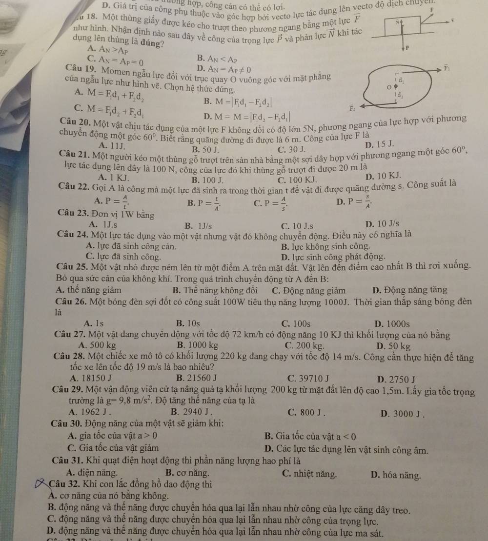 hướng hợp, công cản có thể có lợi.
D. Giá trị của công phụ thuộc vào góc hợp bởi vecto lực tác dụng lên ve dịch chuyen.
u 18. Một thùng giấy được kéo cho trượt theo phương ngang bằng một lực overline F
như hình. Nhận định nào sau đây về công của trọng lực 0. và phản lực vector N khi tác
A. A_N>A_P
dụng lên thùng là đúng?
T
C. A_N=A_P=0
B. A_N
D. A_N=A_P!= 0
Câu 19. Momen ngẫu lực đối với trục quay O vuông góc với mặt phẳng
của ngẫu lực như hình vẽ. Chọn hệ thức đúng.
A. M=F_1d_1+F_2d_2
B. M=|F_1d_1-F_2d_2|
C. M=F_1d_2+F_2d_1
D. M=M=|F_1d_2-F_2d_1|
Câu 20. Một vật chịu tác dụng của một lực F không đổi có độ lớn 5N, phương ngang của lực hợp với phương
chuyển động một góc 60°. Biết rằng quãng đường đi được là 6 m. Công của lực F là
A. 11J. B. 50 J. C. 30 J.
D. 15 J.
Câu 21. Một người kéo một thùng gỗ trượt trên sản nhà bằng một sợi dây hợp với phương ngang một góc 60°,
lực tác dụng lên dây là 100 N, công của lực đó khi thùng gỗ trượt đi được 20 m là
A. 1 KJ. B. 100 J. C. 100 KJ. D. 10 KJ.
Câu 22. Gọi A là công mà một lực đã sinh ra trong thời gian t đề vật đi được quãng đường s. Công suất là
A. P= A/t . P= t/A . C. P= A/s . D. P= s/A .
B.
Câu 23. Đơn vị 1W bằng
A. 1J.s B. 1J/s C. 10 J.s D. 10 J/s
Câu 24. Một lực tác dụng vào một vật nhưng vật đó không chuyển động. Điều này có nghĩa là
A. lực đã sinh công cản. B. lực không sinh công.
C. lực đã sinh công. D. lực sinh công phát động.
Câu 25. Một vật nhỏ được ném lên từ một điểm A trên mặt đất. Vật lên đến điểm cao nhất B thì rơi xuống.
Bỏ qua sức cản của không khí. Trong quá trình chuyển động từ A đến B:
A. thế năng giảm B. Thế năng không đổi C. Động năng giảm D. Động năng tăng
Câu 26. Một bóng đèn sợi đốt có công suất 100W tiêu thụ năng lượng 1000J. Thời gian thắp sáng bóng đèn
là
A. 1s B. 10s C. 100s D. 1000s
Câu 27. Một vật đang chuyển động với tốc độ 72 km/h có động năng 10 KJ thì khối lượng của nó bằng
A. 500 kg B. 1000 kg C. 200 kg. D. 50 kg
Câu 28. Một chiếc xe mô tô có khối lượng 220 kg đang chạy với tốc độ 14 m/s. Công cần thực hiện để tăng
tốc xe lên tốc độ 19 m/s là bao nhiêu?
A. 18150 J B. 21560 J C. 39710 J D. 2750 J
Câu 29. Một vận động viên cử tạ nâng quả tạ khối lượng 200 kg từ mặt đất lên độ cao 1,5m. Lấy gia tốc trọng
trường là g=9,8m/s^2 Độ tăng thế năng của tạ là
A. 1962 J . B. 2940 J . C. 800 J . D. 3000 J .
Câu 30. Động năng của một vật sẽ giảm khi:
A. gia tốc của vật a 0 B. Gia tốc của vật a<0</tex>
C. Gia tốc của vật giảm D. Các lực tác dụng lên vật sinh công âm.
Câu 31. Khi quạt điện hoạt động thì phần năng lượng hao phí là
A. điện năng. B. cơ năng. C. nhiệt năng. D. hóa năng.
Câu 32. Khi con lắc đồng hồ dao động thì
A. cơ năng của nó bằng không.
B. động năng và thế năng được chuyển hóa qua lại lẫn nhau nhờ công của lực căng dây treo.
C. động năng và thế năng được chuyển hóa qua lại lẫn nhau nhờ công của trọng lực.
D. động năng và thế năng được chuyển hóa qua lại lẫn nhau nhờ công của lực ma sát.