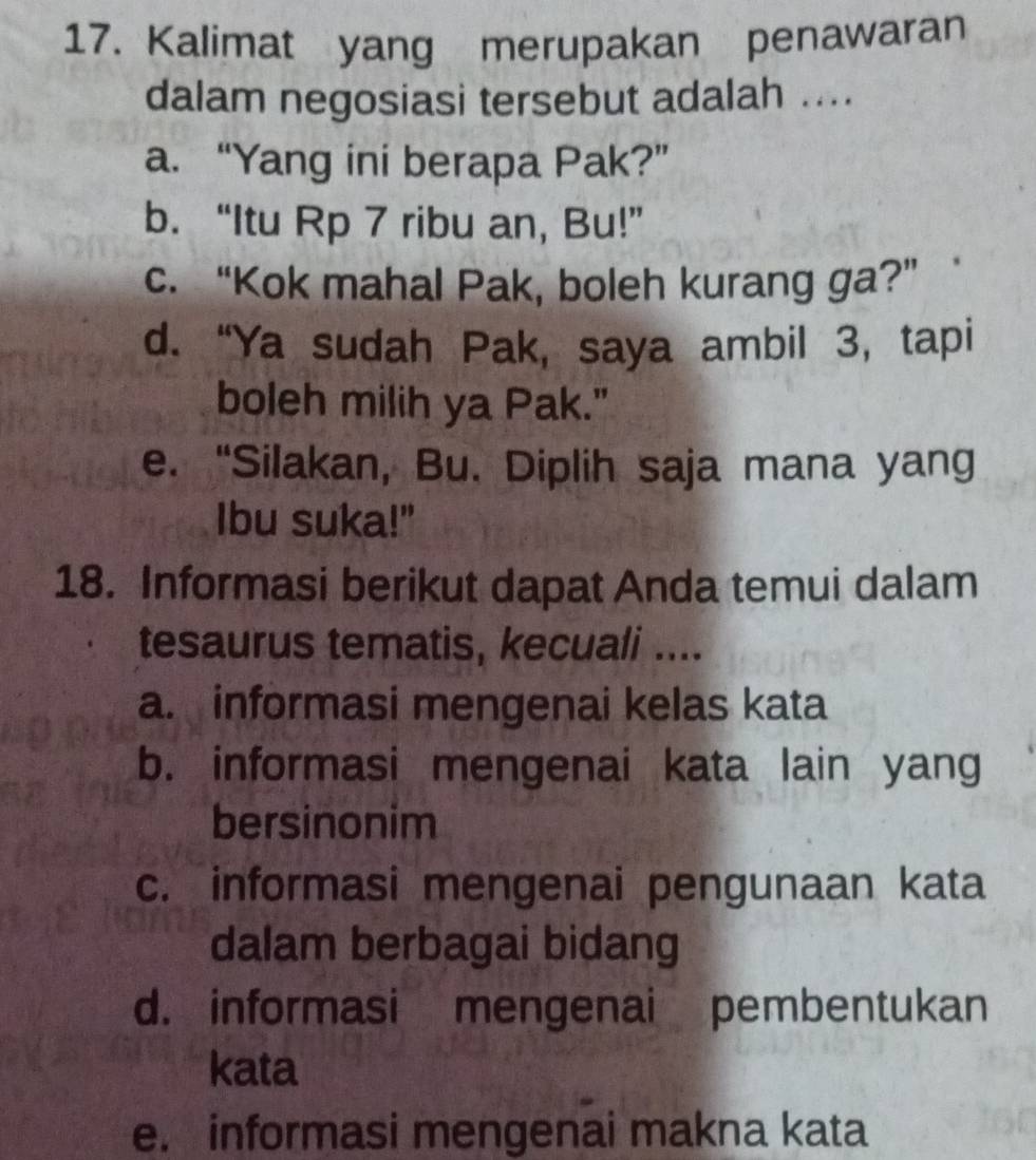 Kalimat yang merupakan penawaran
dalam negosiasi tersebut adalah ....
a. “Yang ini berapa Pak?”
b. “Itu Rp 7 ribu an, Bu!”
c. “Kok mahal Pak, boleh kurang ga?”
d. “Ya sudah Pak, saya ambil 3, tapi
boleh milih ya Pak."
e. “Silakan, Bu. Diplih saja mana yang
Ibu suka!"
18. Informasi berikut dapat Anda temui dalam
tesaurus tematis, kecuali ....
a. informasi mengenai kelas kata
b. informasi mengenai kata lain yang
bersinonim
c. informasi mengenai pengunaan kata
dalam berbagai bidang
d. informasi mengenai pembentukan
kata
e. informasi mengenai makna kata