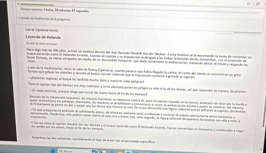 Tiempo restante: 3 horas, 24 minutos, 57 segundos.
= Estado de finafización de la pregunta
Lee el sigulente texto:
Leyenda de Holanda
Versión de Paola As tmann
Mace algo más de 500 años, existió un hombre devoto del mar llamado Hendrik Van der Decken. A este hombre se le encomendó la tarea de comandar un
buque conocido como El Holandes Errante. Cuando el capitán y su tripulación se dirigían a las Indias Orientales desde Ámsterdam, con el propósito de
velas . hacer fortuna, se vieron atrapados en medio de un desmedido temporal, que dañó seriamente la embarcación, haciendo aricos el timón y rasgando las
A eso de la medianoche, cerca al cabo de Buena Esperanza, cuando parecía que había llegado la calma; el canto del viento se convirtió en un grito
furioso que golpeó los mástiles y sacudió el buque con tal viollencia que la tripulación comenzó a gritarle al capitáns
—¡Debemos regresar, el buque ha recibido mucho dailo y nuestras vidas peligran!
Pero el capitán Van der Decken era muy codicioso y no lo afeciaba poner en peligro su vida ni la de los demán, así que respondió de manera desafiantes
—¡El viaje continúa, aunque tenga que surcar los mares hasta el fin de los tiempos!
Después de la inesperada respuesta, los mismos marineros se rebelaron contra él, pero el capitán rayando en la locura, amenazó con tirar por la borda a
quien contradijera sus palabras. Alarmados, los hombres se arrodillaron y comenzaron a rezar; la embarcación estaba a punto de zozobras. De repente,
el firmamento se partió en dos y surgió una luz divina que fuminó el mar. De la luz descendió una figura celestial que se enfrentó al capitán, diciéndoles
Tú que antepones la ambición al sufrimiento ajeno, de añhora en adelante serás condenado a recorrer el océano eternamente entre tormentas ye
tripulación. tempestades. Desde hoy, solo podrás comer hierro al rojo vivo y beber hiel. Acto seguido, la figura celestial desapareció levándose con ella a toda la
Y fue así como el capitán Hendrík Van der Decken y el buque conocido como El Holandés Errante, fueron comvertidos en fantasmas y condenados a vagan
un rumbo por los mares, hasta el fin de los tiempos.
Relaciona las dos columnas, considerando el tipo de acter con el personaje específico
C fm =