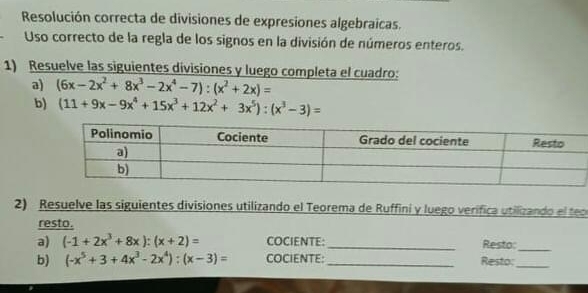 Resolución correcta de divisiones de expresiones algebraicas. 
Uso correcto de la regla de los signos en la división de números enteros. 
1) Resuelve las siguientes divisiones y luego completa el cuadro: 
a) (6x-2x^2+8x^3-2x^4-7):(x^2+2x)=
b) (11+9x-9x^4+15x^3+12x^2+3x^5):(x^3-3)=
2) Resuelve las siguientes divisiones utilizando el Teorema de Ruffini y luego verífica utilizando el teo 
resto. 
a) (-1+2x^3+8x):(x+2)= COCIENTE: _Resto: 
_ 
b) (-x^5+3+4x^3-2x^4):(x-3)= COCIENTE:_ Resto:_