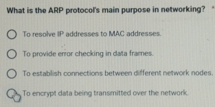 What is the ARP protocol's main purpose in networking? *
To resolve IP addresses to MAC addresses.
To provide error checking in data frames.
To establish connections between different network nodes.
To encrypt data being transmitted over the network.