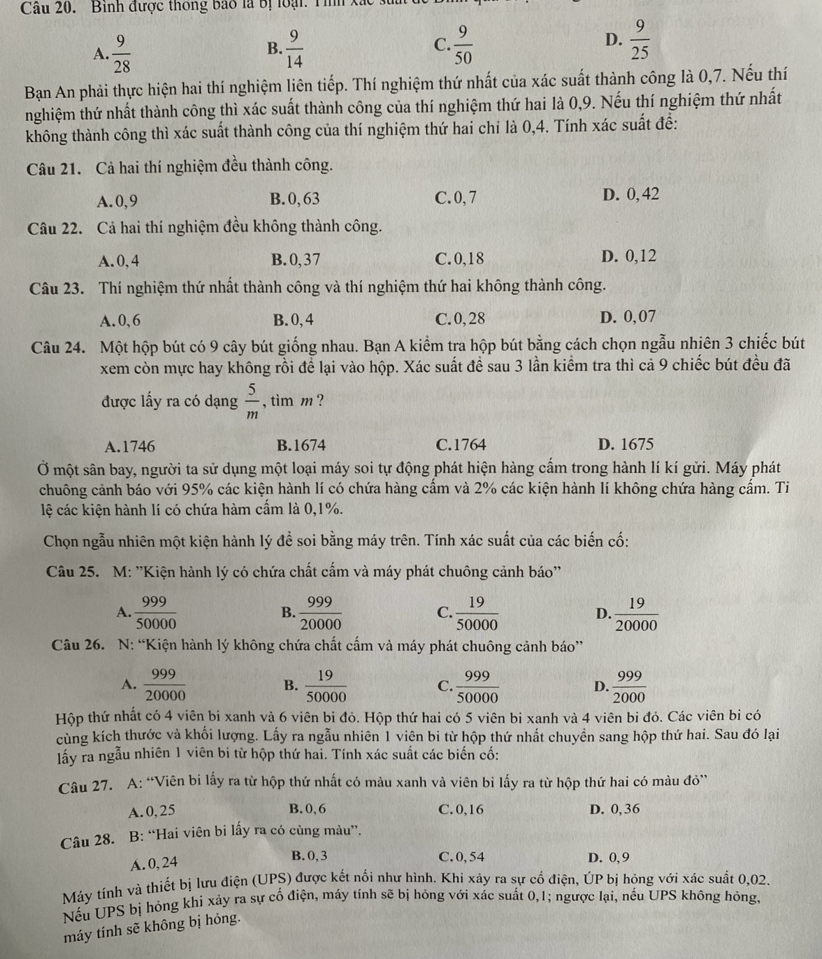 Binh được thông bao là bị loại: Tình xắc
A.  9/28   9/14  C.  9/50   9/25 
B.
D.
Bạn An phải thực hiện hai thí nghiệm liên tiếp. Thí nghiệm thứ nhất của xác suất thành công là 0,7. Nếu thí
nghiệm thứ nhất thành công thì xác suất thành công của thí nghiệm thứ hai là 0,9. Nếu thí nghiệm thứ nhất
không thành công thì xác suất thành công của thí nghiệm thứ hai chỉ là 0,4. Tính xác suất để:
Câu 21. Cả hai thí nghiệm đều thành công.
A.0,9 B.0,63 C. 0,7 D. 0, 42
Câu 22. Cả hai thí nghiệm đều không thành công.
A.0, 4 B.0,37 C.0,18 D. 0,12
Câu 23. Thí nghiệm thứ nhất thành công và thí nghiệm thứ hai không thành công.
A.0,6 B.0, 4 C.0,28 D. 0,07
Câu 24. Một hộp bút có 9 cây bút giống nhau. Bạn A kiểm tra hộp bút bằng cách chọn ngẫu nhiên 3 chiếc bút
xem còn mực hay không rồi để lại vào hộp. Xác suất để sau 3 lần kiểm tra thì cả 9 chiếc bút đều đã
được lấy ra có dạng  5/m  , tìm m ?
A.1746 B.1674 C.1764 D. 1675
Ở một sân bay, người ta sử dụng một loại máy soi tự động phát hiện hàng cầm trong hành lí kí gửi. Máy phát
chuông cảnh báo với 95% các kiện hành lí có chứa hàng cầm và 2% các kiện hành lí không chứa hàng cầm. Ti
lệ các kiện hành lí có chứa hàm cầm là 0,1%.
Chọn ngẫu nhiên một kiện hành lý đề soi bằng máy trên. Tính xác suất của các biến cố:
Câu 25. M: ''Kiện hành lý có chứa chất cẩm và máy phát chuông cảnh báo''
A.  999/50000   999/20000   19/50000   19/20000 
B.
C.
D.
Câu 26. N: “Kiện hành lý không chứa chất cẩm và máy phát chuông cảnh báo”
A.  999/20000   19/50000  C.  999/50000  D.  999/2000 
B.
Hộp thứ nhất có 4 viên bi xanh và 6 viên bi đỏ. Hộp thứ hai có 5 viên bi xanh và 4 viên bi đỏ. Các viên bi có
cùng kích thước và khối lượng. Lấy ra ngẫu nhiên 1 viên bi từ hộp thứ nhất chuyển sang hộp thứ hai. Sau đó lại
lấy ra ngẫu nhiên 1 viên bi từ hộp thứ hai. Tính xác suất các biến cố:
Câu 27. A: “Viên bi lấy ra từ hộp thứ nhất có màu xanh và viên bi lấy ra từ hộp thứ hai có màu đỏ”
A. 0, 25 B.0,6 C. 0,16 D. 0, 36
Câu 28. B: “Hai viên bi lấy ra có cùng màu”.
A. 0,24
B. 0,3 C.0, 54 D. 0, 9
Máy tính và thiết bị lưu điện (UPS) được kết nối như hình. Khi xảy ra sự cố điện, ÚP bị hóng với xác suất 0,02.
Nếu UPS bị hỏng khi xảy ra sự cố điện, máy tính sẽ bị hỏng với xác suất 0,1; ngược lại, nếu UPS không hỏng,
máy tính sẽ không bị hỏng.