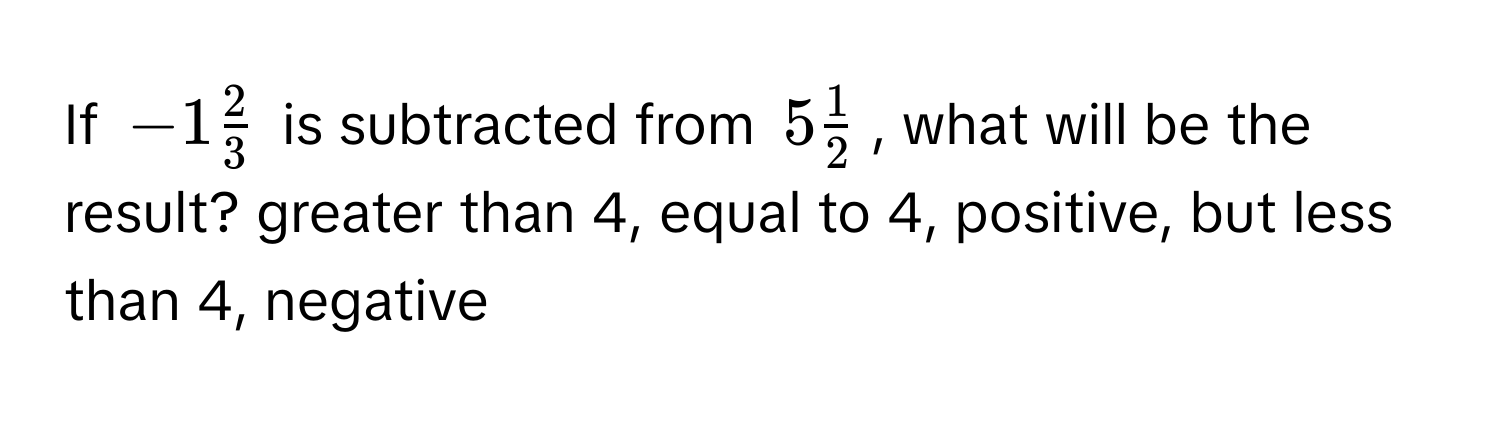 If $-1 2/3 $ is subtracted from $5 1/2 $, what will be the result?  greater than 4, equal to 4, positive, but less than 4, negative