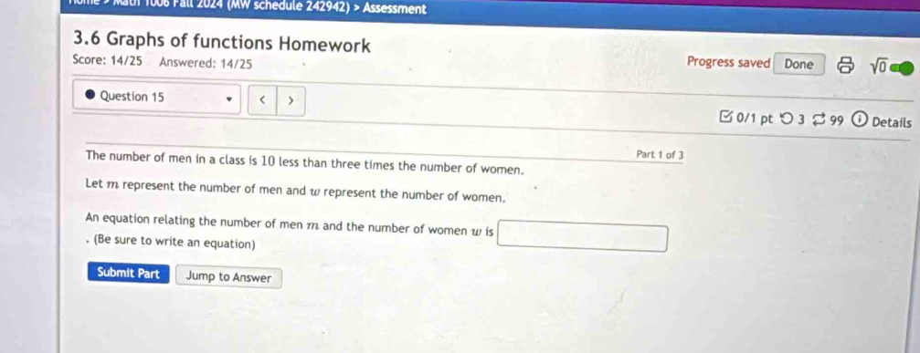 1006 Fall 2024 (MW schedule 242942) > Assessment 
3.6 Graphs of functions Homework 
Score: 14/25 Answered: 14/25 Progress saved Done sqrt(0) 
Question 15 < > 0/1 pt つ 3 2 99 Details 
Part 1 of 3 
The number of men in a class is 10 less than three times the number of women. 
Let m represent the number of men and w represent the number of women. 
An equation relating the number of men m and the number of women w is 
. (Be sure to write an equation) 
Submit Part Jump to Answer