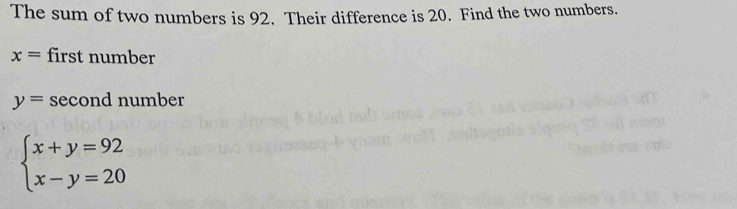 The sum of two numbers is 92. Their difference is 20. Find the two numbers.
x= first number
y= second number
beginarrayl x+y=92 x-y=20endarray.