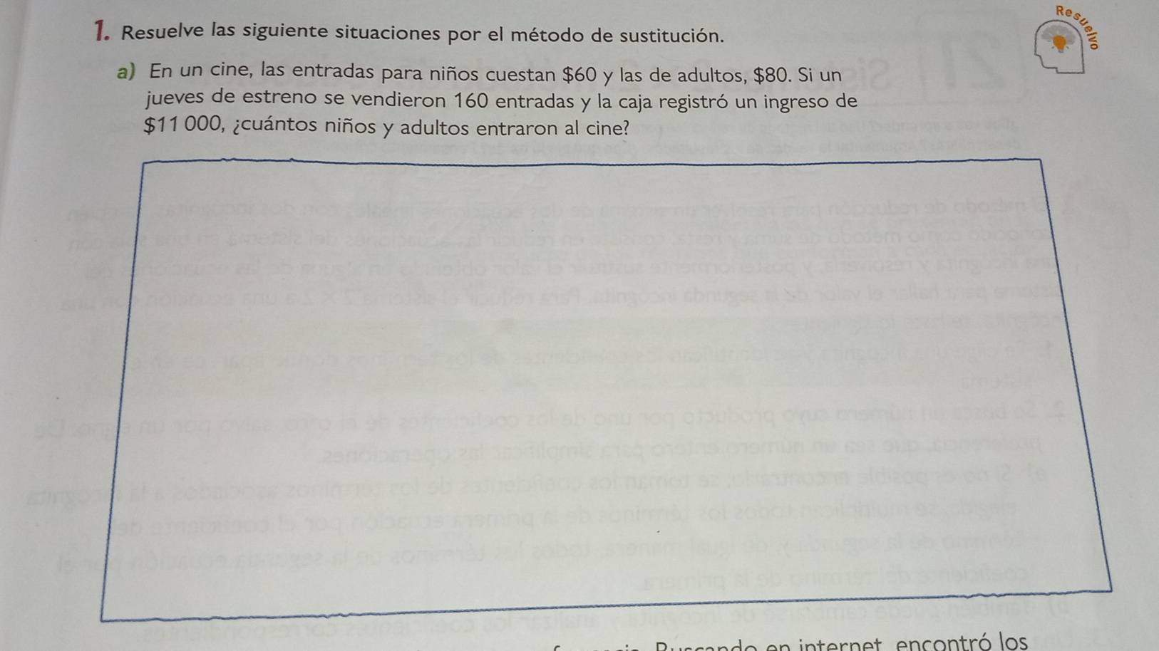 Resuelr 
1. Resuelve las siguiente situaciones por el método de sustitución. 
a) En un cine, las entradas para niños cuestan $60 y las de adultos, $80. Si un 
jueves de estreno se vendieron 160 entradas y la caja registró un ingreso de
$11 000, ¿cuántos niños y adultos entraron al cine? 
ternet encontró los