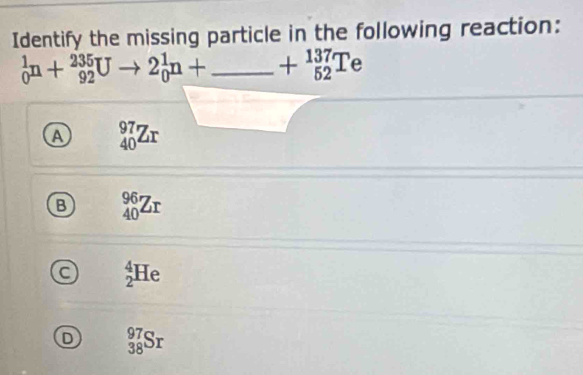 Identify the missing particle in the following reaction:
_0^(1n+_(92)^(235)Uto 2_0^1n+_ ) _  +_(52)^(137)Te
A _(40)^(97)Zr
B _(40)^(96)Zr
C _2^4He
D _(38)^(97)Sr