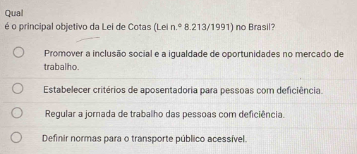 Qual
é o principal objetivo da Lei de Cotas (Lei n.º 8.213/1991) no Brasil?
Promover a inclusão social e a igualdade de oportunidades no mercado de
trabalho.
Estabelecer critérios de aposentadoria para pessoas com deficiência.
Regular a jornada de trabalho das pessoas com deficiência.
Definir normas para o transporte público acessível.