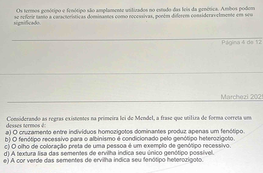 Os termos genótipo e fenótipo são amplamente utilizados no estudo das leis da genética. Ambos podem
se referir tanto a características dominantes como recessivas, porém diferem consideravelmente em seu
significado.
Página 4 de 12
Marchezi 202
Considerando as regras existentes na primeira lei de Mendel, a frase que utiliza de forma correta um
desses termos é:
a) O cruzamento entre indivíduos homozigotos dominantes produz apenas um fenótipo.
b) O fenótipo recessivo para o albinismo é condicionado pelo genótipo heterozigoto.
c) O olho de coloração preta de uma pessoa é um exemplo de genótipo recessivo.
d) A textura lisa das sementes de ervilha indica seu único genótipo possível.
e) A cor verde das sementes de ervilha indica seu fenótipo heterozigoto.