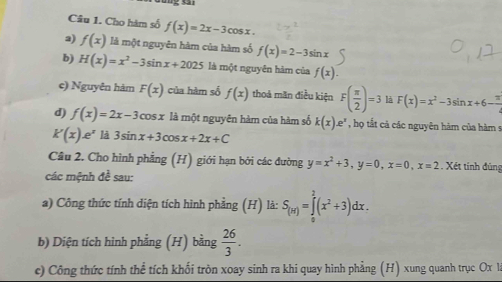 Gống sa 
Câu 1. Cho hàm số f(x)=2x-3cos x. 
2) f(x) là một nguyên hàm của hàm số f(x)=2-3sin x
b) H(x)=x^2-3sin x+2025 là một nguyên hàm của f(x). 
c) Nguyên hàm F(x) của hàm số f(x) thoả mãn điều kiện F( π /2 )=3 là F(x)=x^2-3sin x+6- π /4 
d) f(x)=2x-3cos x là một nguyên hàm của hàm số k(x).e^x , họ tất cả các nguyên hàm của hàm s
k'(x)e^x là 3sin x+3cos x+2x+C
Câu 2. Cho hình phẳng (H) giới hạn bởi các đường y=x^2+3, y=0, x=0, x=2. Xét tính đúng 
các mệnh đề sau: 
a) Công thức tính diện tích hình phẳng (H) là: S_(H)=∈tlimits _0^(2(x^2)+3)dx. 
b) Diện tích hình phẳng (H) bằng  26/3 . 
c) Công thức tính thể tích khối tròn xoay sinh ra khi quay hình phẳng (H) xung quanh trục Ox là