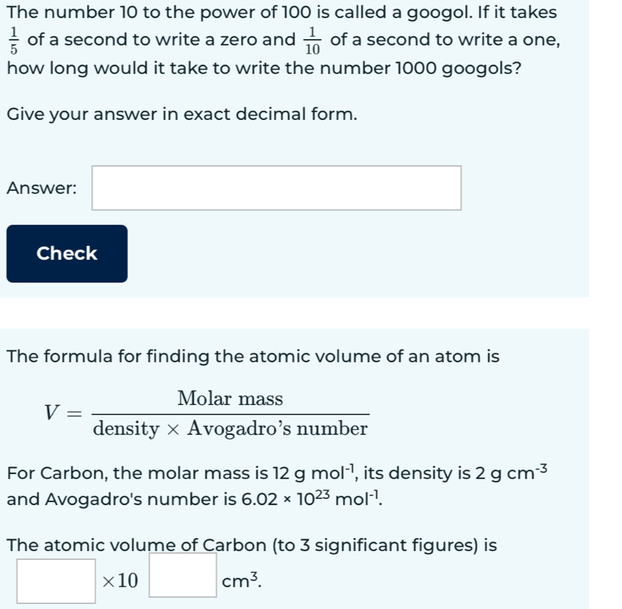 The number 10 to the power of 100 is called a googol. If it takes
 1/5  of a second to write a zero and  1/10  of a second to write a one, 
how long would it take to write the number 1000 googols? 
Give your answer in exact decimal form. 
Answer: □ 
Check 
The formula for finding the atomic volume of an atom is
V= Molarmass/density* Avogadro'snumber 
For Carbon, the molar mass is 12gmol^(-1) , its density is 2gcm^(-3)
and Avogadro's number is 6.02* 10^(23)mol^(-1). 
The atomic volume of Carbon (to 3 significant figures) is
□ * 10□ cm^3.