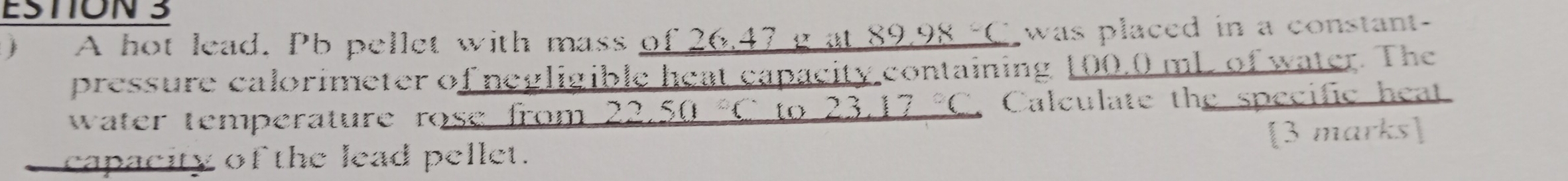 ESTION 3 
A hot lead. Pb pellet with mass of 26.47 g at _ 89.98-( I was placed in a constant- 
pressure calorimeter of negligible heat capacity containing 100,0 mL of water. The 
water temperature rose from _ 22.50°C to _ 23.17°C Calculate the specific heat 
capacity of the lead pellet. [3 marks]