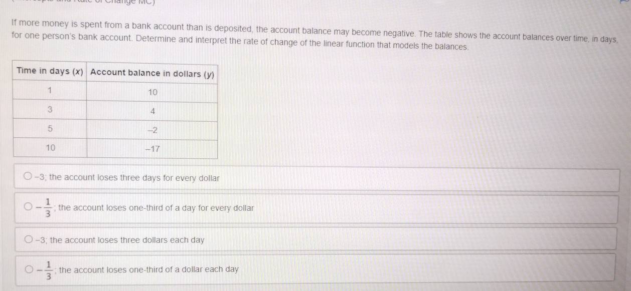 If more money is spent from a bank account than is deposited, the account balance may become negative. The table shows the account balances over time, in days,
for one person's bank account. Determine and interpret the rate of change of the linear function that models the balances.
-3; the account loses three days for every dollar
- 1/3 ; the account loses one-third of a day for every dollar
-3; the account loses three dollars each day
- 1/3 ; the account loses one-third of a dollar each day