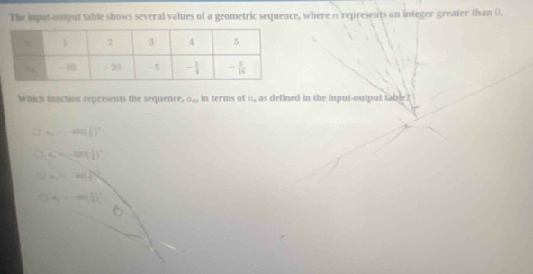 The imput-output table shows several values of a geometric sequence, where n represents an integer greater than 0.
Which function represents the sequence, a_m in terms of n, as defined in the input-output table?
a,--an( 1/t )^n
a_n=-100( 1/2 )^n
a=100( 1/2 )^2
a_1=-40( 1/2 )^2