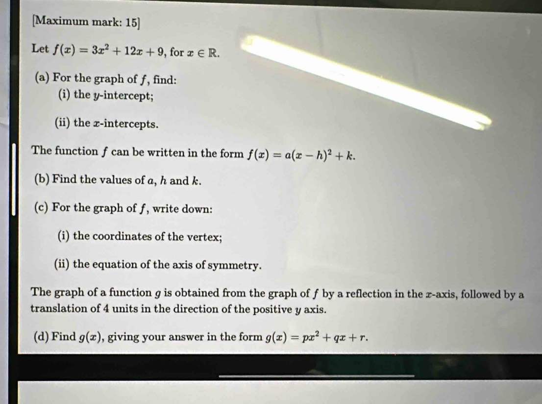 [Maximum mark: 15] 
Let f(x)=3x^2+12x+9 , for x∈ R. 
(a) For the graph of ƒ, find: 
(i) the y-intercept; 
(ii) the x-intercepts. 
The function f can be written in the form f(x)=a(x-h)^2+k. 
(b) Find the values of a, h and k. 
(c) For the graph of f, write down: 
(i) the coordinates of the vertex; 
(ii) the equation of the axis of symmetry. 
The graph of a function g is obtained from the graph of f by a reflection in the x-axis, followed by a 
translation of 4 units in the direction of the positive y axis. 
(d) Find g(x) , giving your answer in the form g(x)=px^2+qx+r.