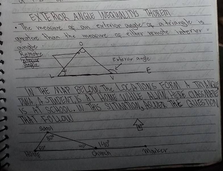 EXTERIOR ANGLE WNIQUaLUTYS THOREm
. The measure of an extevior angle of a triangle is
greatere than the measure of either remote interor
ange
O
Remote
Interior Exterior angle
angle
E
V
INTHE MAP BELOW, The LOCATONS FORM A TRI AMGY
DWA, A STUOENTIS AT HOME WHIE ALIN, HERE CASSAATE
IS AT SCHOOl. WTHS SITUMTON, ASWER THE QUESTON
THAT FOUOW
(N)
Marker.