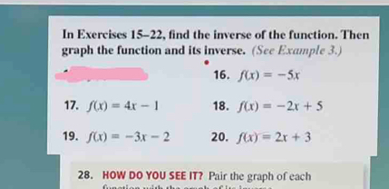 In Exercises 15-22, find the inverse of the function. Then 
graph the function and its inverse. (See Example 3.) 
16. f(x)=-5x
17. f(x)=4x-1 18. f(x)=-2x+5
19. f(x)=-3x-2 20. f(x)=2x+3
28. HOW DO YOU SEE IT? Pair the graph of each