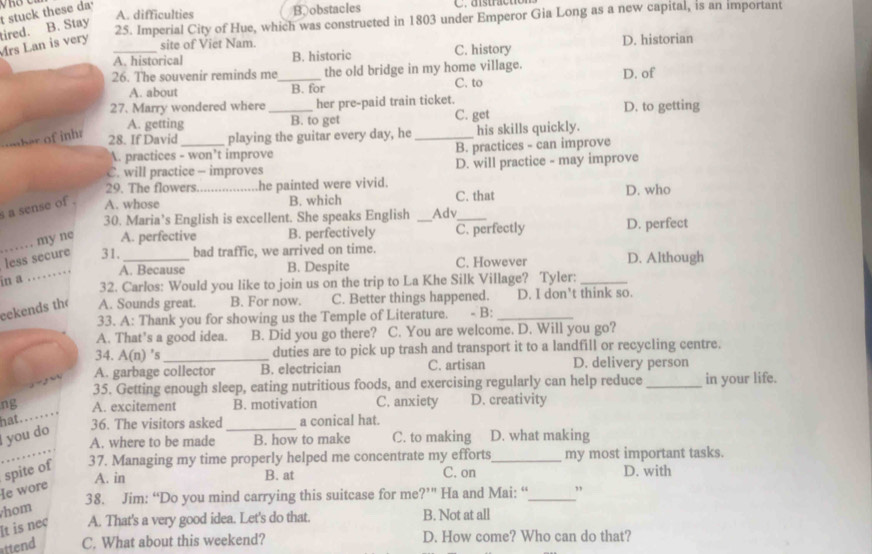 Mrs Lan is very tired. B. Stay t stuck these da_
A. difficulties B obstacles
25. Imperial City of Hue, which was constructed in 1803 under Emperor Gia Long as a new capital, is an important
site of Viet Nam.
A. historical B. historic C. history D. historian
26. The souvenir reminds me_ the old bridge in my home village. D. of
A. about B. for C. to
27. Marry wondered where_ her pre-paid train ticket. D. to getting
A. getting B. to get C. get
omber of inhr
28. If David_ playing the guitar every day, he _his skills quickly.
A. practices - won’t improve B. practices - can improve
C. will practice - improves D. will practice - may improve
29. The flowers he painted were vivid.
s a sense of . A. whose _B. which Adv C. that D. who
30. Maria’s English is excellent. She speaks English
_
my ne A. perfective B. perfectively _C. perfectly D. perfect
less secure 31. _bad traffic, we arrived on time. D. Although
A. Because B. Despite C. However
in a
_
32. Carlos: Would you like to join us on the trip to La Khe Silk Village? Tyler:_
eekends th A. Sounds great. B. For now. C. Better things happened. _D. I don't think so.
33. A: Thank you for showing us the Temple of Literature. - B:
A. That’s a good idea. B. Did you go there? C. You are welcome. D. Will you go?
34. A(1 n) 's_ duties are to pick up trash and transport it to a landfill or recycling centre.
A. garbage collector B. electrician C. artisan D. delivery person
35. Getting enough sleep, eating nutritious foods, and exercising regularly can help reduce _in your life.
ng A. excitement B. motivation C. anxiety D. creativity
hat. . . .
36. The visitors asked _a conical hat.
I you do
A. where to be made B. how to make C. to making D. what making
spite of 37. Managing my time properly helped me concentrate my efforts_ my most important tasks.
A. in B. at C. on D. with
e wore
hom 38. Jim: “Do you mind carrying this suitcase for me ?''' Ha and Mai: “_ ”
It is nec A. That's a very good idea. Let's do that. B. Not at all
ittend C. What about this weekend? D. How come? Who can do that?