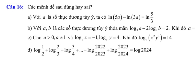 Các mệnh đề sau đúng hay sai? 
a) Với a là số thực dương tùy ý, ta có ln (5a)-ln (3a)=ln  5/3 
b) Với a, b là các số thực dương tùy ý thỏa mãn log _3a-2log _9b=2. Khi đó a=
c) Cho a>0, a!= 1 và log _ax=-1, log _ay=4. Khi đó log _a(x^2y^3)=14
d) log  1/2 +log  2/3 +log  3/4 +...+log  2022/2023 +log  2023/2024 =log 2024