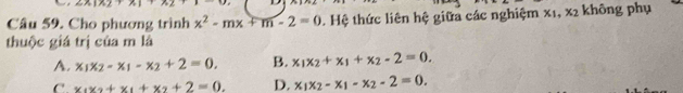 n=12.1 1+1
Câu 59. Cho phương trình x^2-mx+m-2=0. Hệ thức liên hệ giữa các nghiệm x_1, x_2 không phụ
thuộc giá trị của m là
A. x_1x_2-x_1-x_2+2=0. B. x_1x_2+x_1+x_2-2=0.
C x_1x_2+x_1+x_2+2=0. D. x_1x_2-x_1-x_2-2=0.