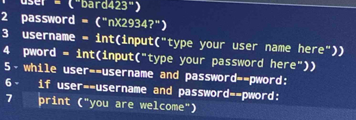 user = ("bard423") 
2 password = ("nX2934?") 
3 username = int(input("type your user name here")) 
4 pword = int(input("type your password here")) 
5- while user=-username and password=-pword: 
6- if user=-username and password=-pword: 
7 a print ("you are welcome")