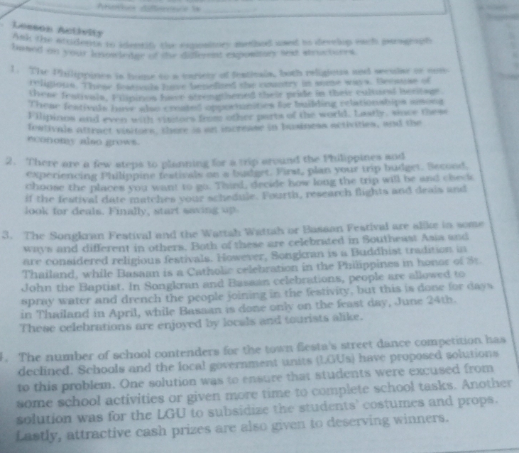 Aneree ditennée la_ 
Lesson Activity 
Ank the atodess to identif the expaiioes medhed used to develip each pograph 
based on your lonowledge of the different expository sext structores. 
1. The Philippines is home to a cariety of festicals, both religious and seculae or con 
religione. These featomk have bepefited she coustry in some ways. Becase of 
these fentivals. Filpinon have strengthened their pride in their cultural becitins 
These festivals have also created opposunities for bilding relation ships amons 
Filipinos and even with vititors from other parts of the world. Lastly, since these 
feativals attract visitors, there is an increase in business activities, and the 
economy also grows. 
2. There are a few steps to planning for a trip around the Philippines and 
experiencing Philippine festivals on a budget. First, plan your trip budget. Secood. 
choose the places you want to go. Third, decide how long the trip will be and chede 
if the festival date matches your schedule. Fourth, research flights and deais and 
look for deals. Finally, start saving 
3. The Songkran Festival and the Wattah Wattah or Bassan Festival are alike in some 
ways and different in others. Both of these are celebrated in Southeast Asia and 
are considered religious festivals. However, Songkran is a Buddhist tradition in 
Thailand, while Basaan is a Catholie celebration in the Philippines in honor of St. 
John the Baptist. In Songkran and Bassan celebrations, people are allowed to 
spray water and drench the people joining in the festivity, but this is done for days
in Thailand in April, while Basaan is done only on the feast day, June 24th. 
These celebrations are enjoyed by locals and tourists alike. 
1. The number of school contenders for the town festa's street dance competition has 
declined. Schools and the local government units (LGUs) have proposed solutions 
to this problem. One solution was to ensure that students were excused from 
some school activities or given more time to complete school tasks. Another 
solution was for the LGU to subsidize the students' costumes and props. 
Lastly, attractive cash prizes are also given to deserving winners.