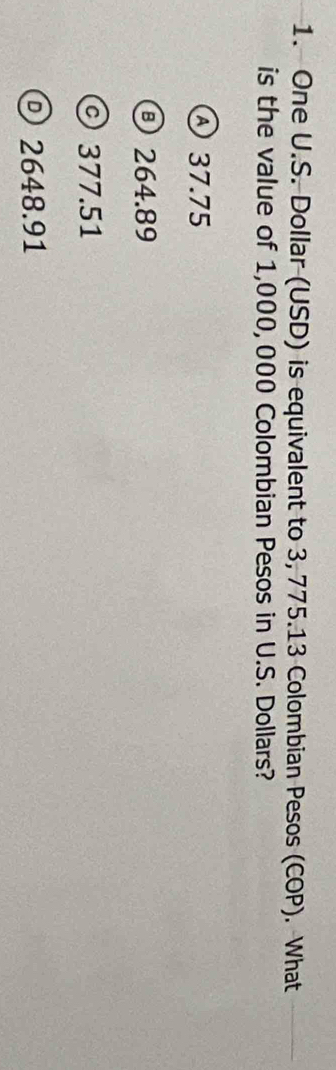 One U.S. Dollar (USD) is equivalent to 3, 775.13 Colombian Pesos (COP). What
is the value of 1,000, 000 Colombian Pesos in U.S. Dollars?
④ 37.75
264.89
© 377.51
© 2648.91