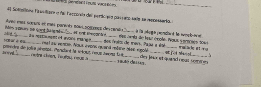 oments pendant leurs vacances. i de l Tour Eiffel._ 
4) Sottolinea l'ausiliare e fai l'accordo del participio passato solo se necessario.: 
Avec mes sœurs et mes parents nous sommes descendu à la plage pendant le week-end. 
Mes sœurs se sont baigné I et ont rencontré. . des amis de leur école. Nous sommes tous 
all6_ au restaurant et avons mangé des fruits de mers. Papa a été 
sœur a eu._ mal au ventre. Nous avons quand même bien rigolé. et j'ai réussi 
malade et ma 
prendre de jolie photos. Pendant le retour, nous avons fait des jeux et quand nous sommes 
arrivé._ notre chien, Toufou, nous a _sauté dessus. 
à