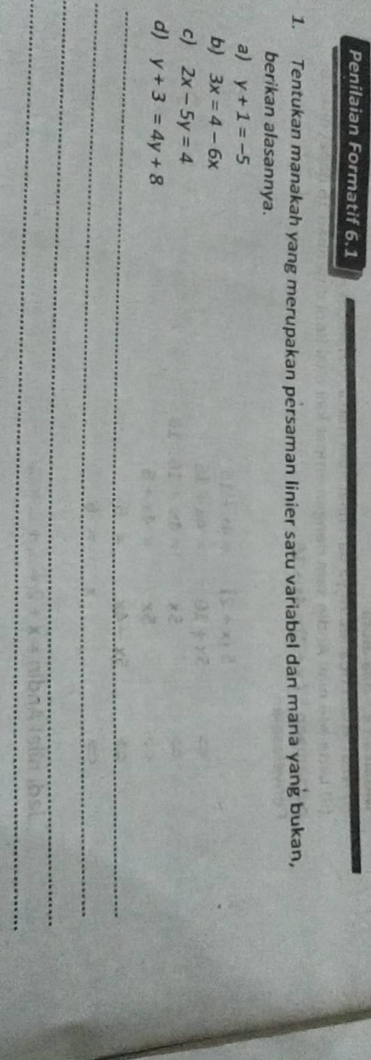 Penilaian Formatif 6.1 
1. Tentukan manakah yang merupakan persaman linier satu variabel dan mana yang bukan, 
berikan alasannya. 
a) y+1=-5
b) 3x=4-6x
c) 2x-5y=4
d) y+3=4y+8
_ 
_ 
_ 
_