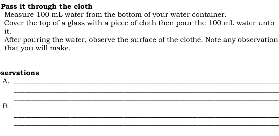 Pass it through the cloth 
Measure 100 mL water from the bottom of your water container. 
Cover the top of a glass with a piece of cloth then pour the 100 mL water unto 
it. 
After pouring the water, observe the surface of the clothe. Note any observation 
that you will make. 
servations 
A._ 
_ 
_ 
B._ 
_ 
_