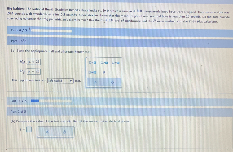 Big babies: The National Health Statistics Reports described a study in which a sample of 310 one-year-old baby boys were weighed. Their mean weight was
24.4 pounds with standard deviation 5.3 pounds. A pediatrician claims that the mean weight of one-year-old boys is less than 25 pounds. Do the data provide 
convincing evidence that the pediatrician's claim is true? Use the alpha =0.10 level of significance and the P -value method with the TI-84 Plus calculator. 
Part: 0 / 5 
Part 1 of 5 
(a) State the appropriate null and alternate hypotheses.
H_0:mu <25</tex>
□ □ >□ □ =□
H_1 : mu =25
□ != □ μ
This hypothesis test is a left-tailed test. × 
Part: 1 / 5 
Part 2 of 5 
(b) Compute the value of the test statistic. Round the answer to two decimal places.
t=□