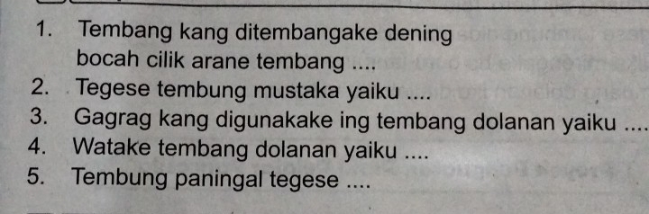 Tembang kang ditembangake dening 
bocah cilik arane tembang .... 
2. Tegese tembung mustaka yaiku .... 
3. Gagrag kang digunakake ing tembang dolanan yaiku .... 
4. Watake tembang dolanan yaiku .... 
5. Tembung paningal tegese ....