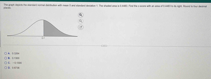 The graph depicts the standard normal distribution with mean 0 and standard deviation 1. The shaded area is 0.4483. Find the z-score with an area of 0.4483 to its right. Round to four decimal
places.
A. 0.3264
B. 0.1300
C. - 0.1300
D. 0.6736