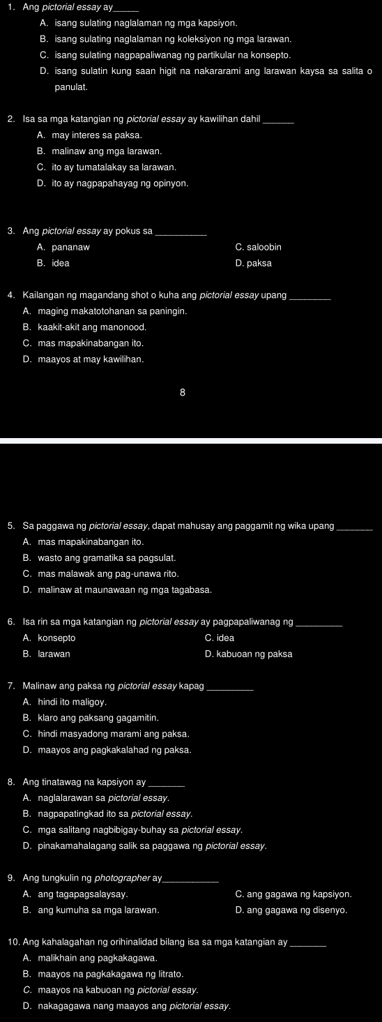 Ang pictorial essay a_
A. isang sulating naglalaman ng mga kapsiyon.
B. isang sulating naglalaman ng koleksiyon ng mga larawan.
C. isang sulating nagpapaliwanag ng partikular na konsepto.
D. isang sulatin kung saan higit na nakararami ang larawan kaysa sa salita o
panulat.
2. Isa sa mga katangian ng pictorial essay ay kawilihan dahil_
A. may interes sa paksa.
B. malinaw ang mga larawan.
C. ito ay tumatalakay sa larawan.
D. ito ay nagpapahayag ng opinyon.
3. Ang pictorial essay ay pokus sa_
A. pananaw C. saloobin
B. idea D. paksa
4. Kailangan ng magandang shot o kuha ang pictorial essay upang_
A. maging makatotohanan sa paningin.
B. kaakit-akit ang manonood.
C. mas mapakinabangan ito.
D. maayos at may kawilihan.
8
5. Sa paggawa ng pictorial essay, dapat mahusay ang paggamit ng wika upang_
A. mas mapakinabangan ito.
B. wasto ang gramatika sa pagsulat.
C. mas malawak ang pag-unawa rito.
D. malinaw at maunawaan ng mga tagabasa.
6. Isa rin sa mga katangian ng pictorial essay ay pagpapaliwanag ng_
A. konsepto C. idea
B. larawan D. kabuoan ng paksa
7. Malinaw ang paksa ng pictorial essay kapag
A. hindi ito maligoy.
B. klaro ang paksang gagamitin.
C. hindi masyadong marami ang paksa.
D. maayos ang pagkakalahad ng paksa.
8. Ang tinatawag na kapsiyon ay_
A. naglalarawan sa pictorial essay.
B. nagpapatingkad ito sa pictorial essay.
C. mga salitang nagbibigay-buhay sa pictorial essay.
D. pinakamahalagang salik sa paggawa ng pictorial essay.
9. Ang tungkulin ng photographer ay_
A. ang tagapagsalaysay. C. ang gagawa ng kapsiyon.
B. ang kumuha sa mga larawan. D. ang gagawa ng disenyo.
10. Ang kahalagahan ng orihinalidad bilang isa sa mga katangian ay_
A. malikhain ang pagkakagawa.
B. maayos na pagkakagawa ng litrato.
C. maayos na kabuoan ng pictorial essay.
D. nakagagawa nang maayos ang pictorial essay.