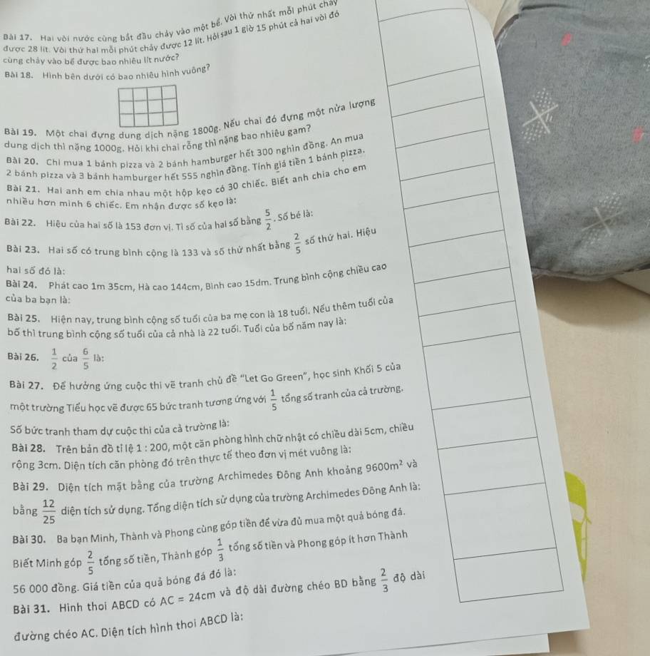 Hai vời nước cùng bắt đầu chảy vào một bể, Vòi thứ nhất mỗi phút chay
được 28 lít. Với thứ hai mỗi phút chảy được 12 lít. Hỏi sau 1 giờ 15 phút cả hai với đó
cùng chảy vào bể được bao nhiêu lít nước?
Bài 18. Hình bên dưới có bao nhiêu hình vuông?
Bài 19. Một chai đựng dung dịch nặng 1800g. Nếu chai đó đựng một nửa lượng
dung dịch thì nặng 1000g. Hỏi khi chai rỗng thì nặng bao nhiêu gam?
Bài 20, Chi mua 1 bánh pizza và 2 bánh hamburger hết 300 nghìn đồng. An mua
2 bánh pizza và 3 bánh hamburger hết 555 nghìn đồng, Tính giá tiền 1 bánh pizza
Bài 21. Hai anh em chia nhau một hộp kẹo có 30 chiếc. Biết anh chia cho em
nhiều hơn mình 6 chiếc. Em nhận được số kẹo là:
Bài 22. Hiệu của hai số là 153 đơn vị. Tì số của hai số bằng  5/2 . Số bé là:
Bài 23. Hai số có trung bình cộng là 133 và số thứ nhất bằng  2/5  số thứ hai. Hiệu
hai số đó là:
Bài Z4. Phát cao 1m 35cm, Hà cao 144cm, Bình cao 15dm. Trung bình cộng chiều cao
của ba bạn là:
Bài 25. Hiện nay, trung bình cộng số tuổi của ba mẹ con là 18 tuổi. Nếu thêm tuổi của
bố thì trung bình cộng số tuổi của cả nhà là 22 tuổi. Tuổi của bố năm nay là:
Bài 26.  1/2  của  6/5  là:
Bài 27. Để hưởng ứng cuộc thi vẽ tranh chủ đề “Let Go Green”, học sinh Khối 5 của
một trường Tiểu học vẽ được 65 bức tranh tương ứng với  1/5  tổng số tranh của cả trường,
Số bức tranh tham dự cuộc thi của cả trường là:
Bài 28. Trên bản đồ tỉ lệ 1:200 , một căn phòng hình chữ nhật có chiều dài 5cm, chiều
rộng 3cm. Diện tích căn phòng đó trên thực tế theo đơn vị mét vuông là:
Bài 29. Diện tích mặt bằng của trường Archimedes Đông Anh khoảng 9600m^2 và
bằng  12/25  diện tích sử dụng. Tổng diện tích sử dụng của trường Archimedes Đông Anh là:
Bài 30. Ba bạn Minh, Thành và Phong cùng góp tiền đế vừa đủ mua một quả bóng đá.
Biết Minh góp  2/5  tống số tiền, Thành góp  1/3  tống số tiền và Phong góp ít hơn Thành
56 000 đồng. Giá tiền của quả bóng đá đó là:
Bài 31. Hình thoi ABCD có AC=24cm và độ dài đường chéo BD bằng  2/3  độ dài
đường chéo AC. Diện tích hình thoi ABCD là: