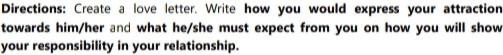 Directions: Create a love letter. Write how you would express your attraction 
towards him/her and what he/she must expect from you on how you will show 
your responsibility in your relationship.
